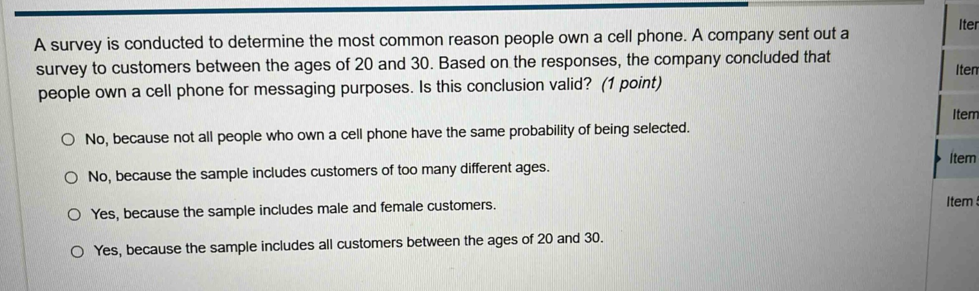 a survey is conducted to determine the most common reason people own a cell phone. a company sent out a survey to customers between the ages of 20 and 30. based on the responses, the company concluded that people own a cell phone for messaging purposes. is this conclusion valid? (1 point)\n\nno, because not all people who own a cell phone have the same probability of being selected.\nno, because the sample includes customers of too many different ages.\nyes, because the sample includes male and female customers.\nyes, because the sample includes all customers between the ages of 20 and 30.