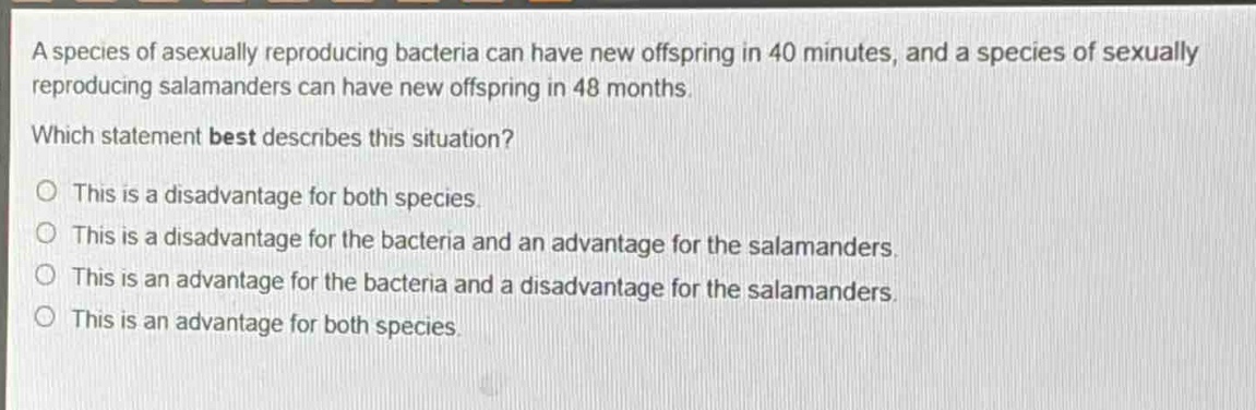 a species of asexually reproducing bacteria can have new offspring in 40 minutes, and a species of sexually reproducing salamanders can have new offspring in 48 months. which statement best describes this situation? o this is a disadvantage for both species. o this is a disadvantage for the bacteria and an advantage for the salamanders. o this is an advantage for the bacteria and a disadvantage for the salamanders. o this is an advantage for both species.