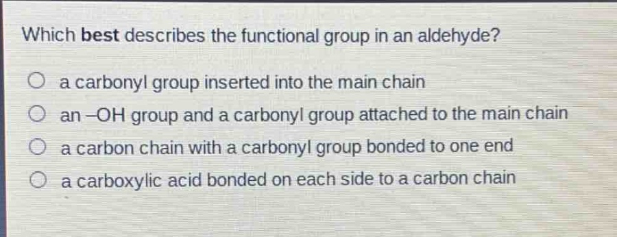 which best describes the functional group in an aldehyde?\no a carbonyl group inserted into the main chain\no an -oh group and a carbonyl group attached to the main chain\no a carbon chain with a carbonyl group bonded to one end\no a carboxylic acid bonded on each side to a carbon chain