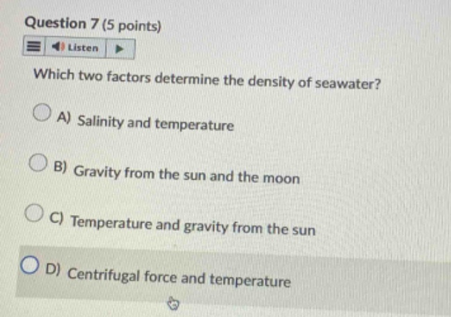 question 7 (5 points)\nlisten\nwhich two factors determine the density of seawater?\na) salinity and temperature\nb) gravity from the sun and the moon\nc) temperature and gravity from the sun\nd) centrifugal force and temperature