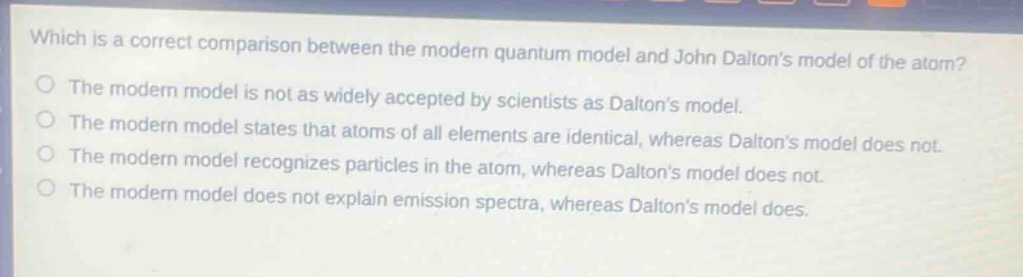 which is a correct comparison between the modern quantum model and john daltons model of the atom?\nthe modern model is not as widely accepted by scientists as daltons model.\nthe modern model states that atoms of all elements are identical, whereas daltons model does not.\nthe modern model recognizes particles in the atom, whereas daltons model does not.\nthe modern model does not explain emission spectra, whereas daltons model does.