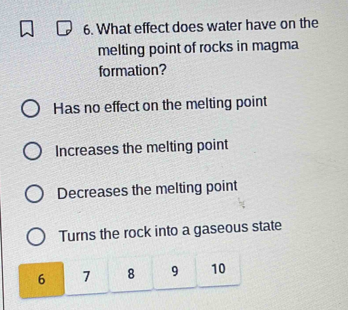 6. what effect does water have on the melting point of rocks in magma formation?\nhas no effect on the melting point\nincreases the melting point\ndecreases the melting point\nturns the rock into a gaseous state