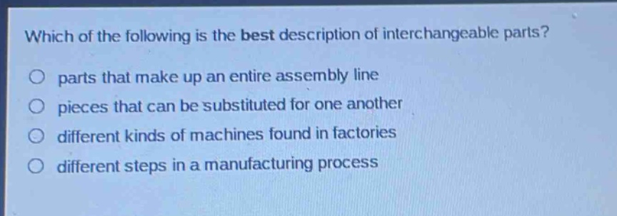 which of the following is the best description of interchangeable parts?\no parts that make up an entire assembly line\no pieces that can be substituted for one another\no different kinds of machines found in factories\no different steps in a manufacturing process