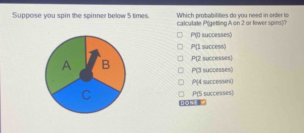 suppose you spin the spinner below 5 times. which probabilities do you need in order to calculate p(getting a on 2 or fewer spins)? p(0 successes) p(1 success) p(2 successes) p(3 successes) p(4 successes) p(5 successes) done
