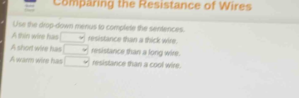 comparing the resistance of wires\nuse the drop - down menus to complete the sentences.\na thin wire has \na short wire has \na warm wire has \nresistance than a thick wire.\nresistance than a long wire.\nresistance than a cool wire.