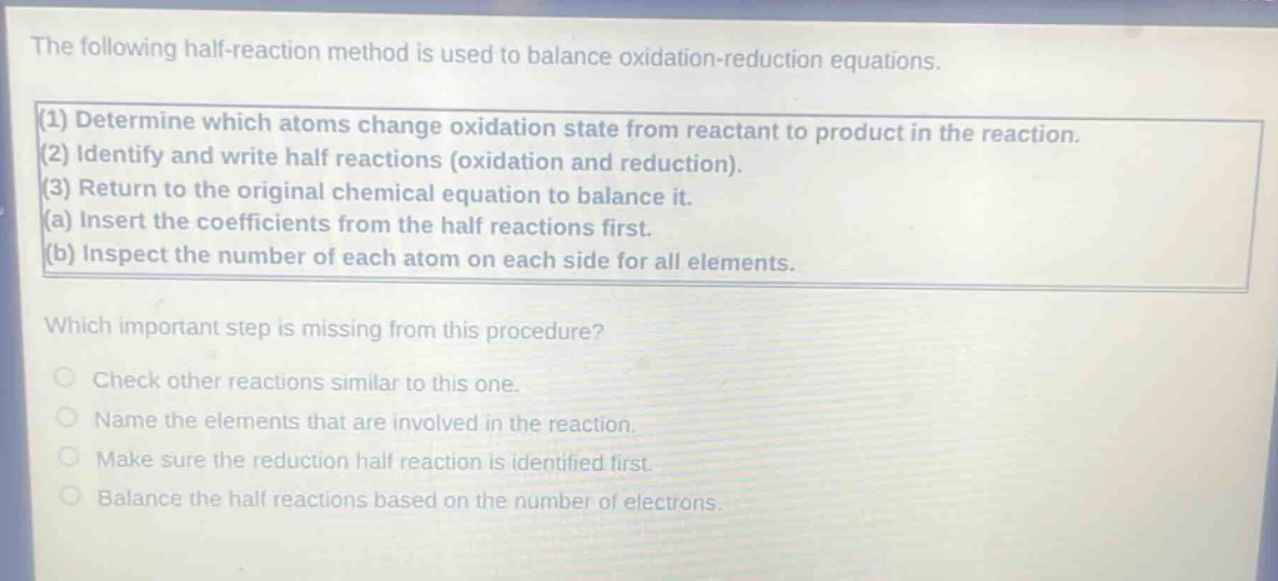 the following half - reaction method is used to balance oxidation - reduction equations.\n(1) determine which atoms change oxidation state from reactant to product in the reaction.\n(2) identify and write half reactions (oxidation and reduction).\n(3) return to the original chemical equation to balance it.\n(a) insert the coefficients from the half reactions first.\n(b) inspect the number of each atom on each side for all elements.\nwhich important step is missing from this procedure?\ncheck other reactions similar to this one.\nname the elements that are involved in the reaction.\nmake sure the reduction half reaction is identified first.\nbalance the half reactions based on the number of electrons.
