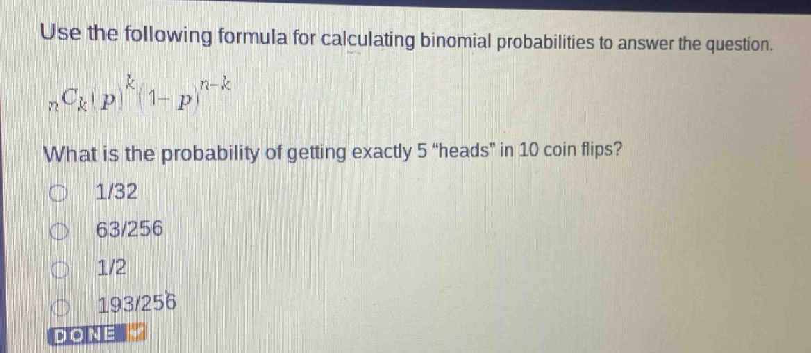 use the following formula for calculating binomial probabilities to answer the question.\n$_{n}c_{k}(p)^{k}(1 - p)^{n - k}$\nwhat is the probability of getting exactly 5 \heads\ in 10 coin flips?\n1/32\n63/256\n1/2\n193/256\ndone