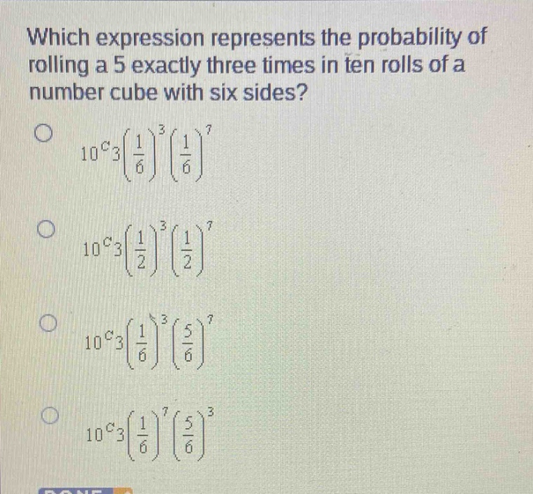 which expression represents the probability of rolling a 5 exactly three times in ten rolls of a number cube with six sides?\n$_{10}c_{3}(\\frac{1}{6})^{3}(\\frac{1}{6})^{7}$\n$_{10}c_{3}(\\frac{1}{2})^{3}(\\frac{1}{2})^{7}$\n$_{10}c_{3}(\\frac{1}{6})^{3}(\\frac{5}{6})^{7}$\n$_{10}c_{3}(\\frac{1}{6})^{7}(\\frac{5}{6})^{3}$
