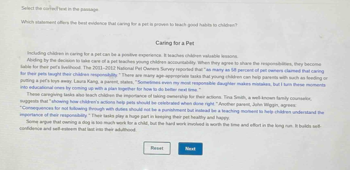 select the correct text in the passage.\nwhich statement offers the best evidence that caring for a pet is proven to teach good habits to children?\ncaring for a pet\nincluding children in caring for a pet can be a positive experience. it teaches children valuable lessons.\nabiding by the decision to take care of a pet teaches young children accountability. when they agree to share the responsibilities, they become liable for their pets livelihood. the 2011 - 2012 national pet owners survey reported that \as many as 58 percent of pet owners claimed that caring for their pets taught their children responsibility.\ there are many age - appropriate tasks that young children can help parents with such as feeding or putting a pets toys away. laura kang, a parent, states, \sometimes even my most responsible daughter makes mistakes, but i turn these moments into educational ones by coming up with a plan together for how to do better next time.\\nthese caregiving tasks also teach children the importance of taking ownership for their actions. tina smith, a well - known family counselor, suggests that \showing how childrens actions help pets should be celebrated when done right.\ another parent, john wiggin, agrees: \consequences for not following through with duties should not be a punishment but instead be a teaching moment to help children understand the importance of their responsibility.\ their tasks play a huge part in keeping their pet healthy and happy.\nsome argue that owning a dog is too much work for a child, but the hard work involved is worth the time and effort in the long run. it builds self - confidence and self - esteem that last into their adulthood.