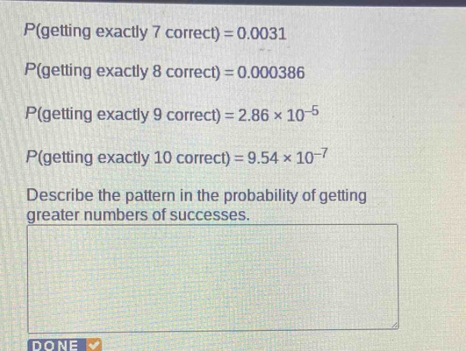 p(getting exactly 7 correct) = 0.0031\np(getting exactly 8 correct) = 0.000386\np(getting exactly 9 correct) = 2.86×10⁻⁵\np(getting exactly 10 correct) = 9.54×10⁻⁷\ndescribe the pattern in the probability of getting greater numbers of successes.