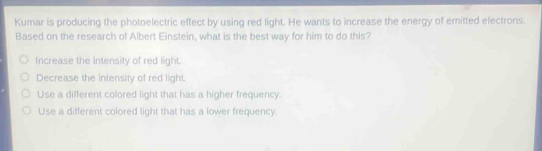 kumar is producing the photoelectric effect by using red light. he wants to increase the energy of emitted electrons. based on the research of albert einstein, what is the best way for him to do this?\nincrease the intensity of red light.\ndecrease the intensity of red light.\nuse a different colored light that has a higher frequency.\nuse a different colored light that has a lower frequency.