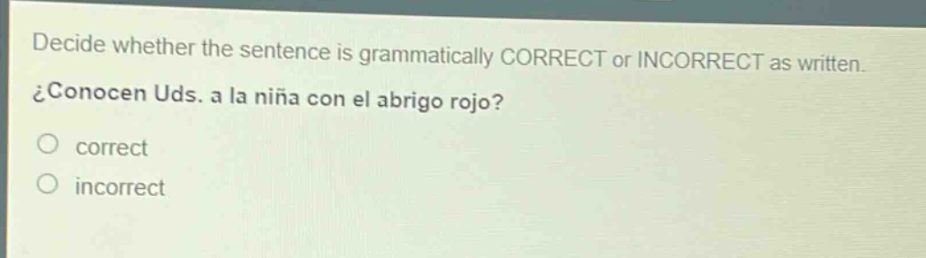 decide whether the sentence is grammatically correct or incorrect as written. ¿conocen uds. a la niña con el abrigo rojo?\ncorrect\nincorrect