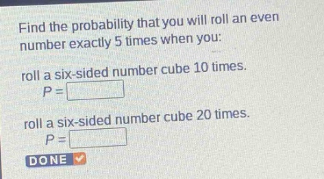 find the probability that you will roll an even number exactly 5 times when you: roll a six - sided number cube 10 times. $p = square$ roll a six - sided number cube 20 times. $p = square$ done