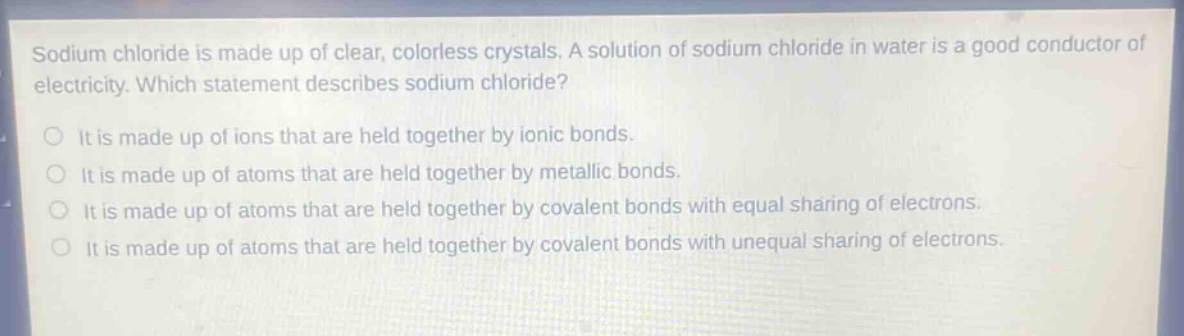 sodium chloride is made up of clear, colorless crystals. a solution of sodium chloride in water is a good conductor of electricity. which statement describes sodium chloride?\nit is made up of ions that are held together by ionic bonds.\nit is made up of atoms that are held together by metallic bonds.\nit is made up of atoms that are held together by covalent bonds with equal sharing of electrons.\nit is made up of atoms that are held together by covalent bonds with unequal sharing of electrons.