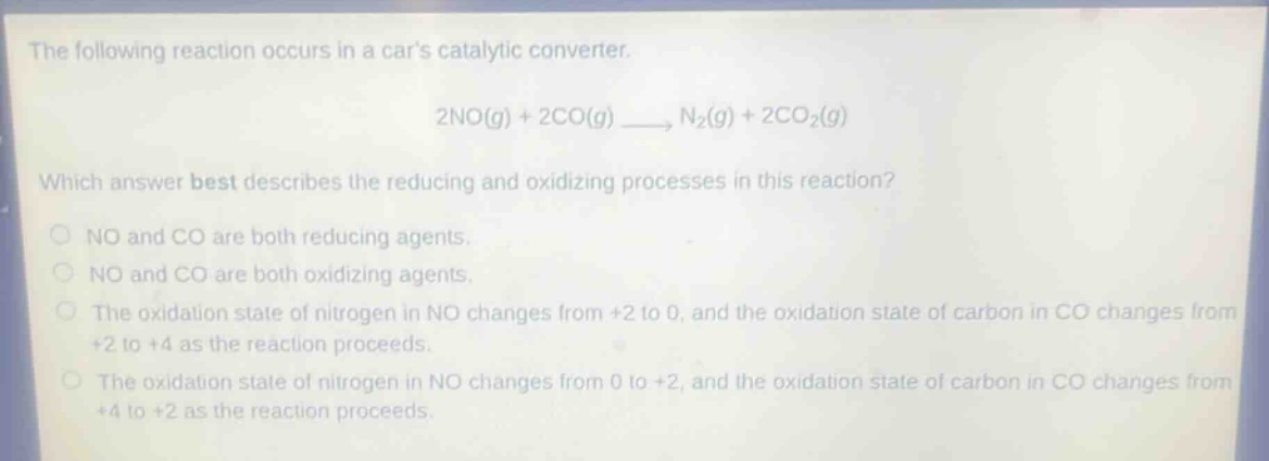 the following reaction occurs in a cars catalytic converter.\n2no(g) + 2co(g) → n₂(g) + 2co₂(g)\nwhich answer best describes the reducing and oxidizing processes in this reaction?\nno and co are both reducing agents.\nno and co are both oxidizing agents.\nthe oxidation state of nitrogen in no changes from +2 to 0, and the oxidation state of carbon in co changes from +2 to +4 as the reaction proceeds.\nthe oxidation state of nitrogen in no changes from 0 to +2, and the oxidation state of carbon in co changes from +4 to +2 as the reaction proceeds.
