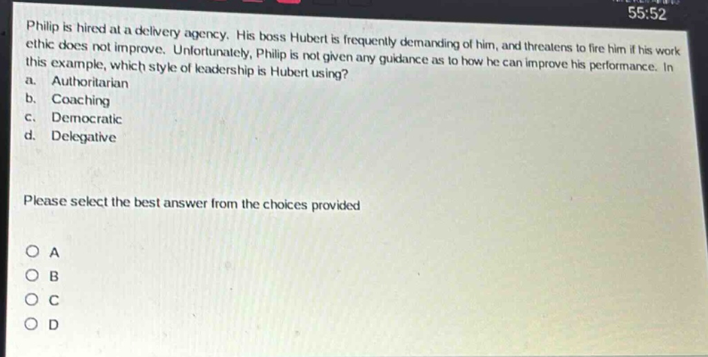 philip is hired at a delivery agency. his boss hubert is frequently demanding of him, and threatens to fire him if his work ethic does not improve. unfortunately, philip is not given any guidance as to how he can improve his performance. in this example, which style of leadership is hubert using?\na. authoritarian\nb. coaching\nc. democratic\nd. delegative\nplease select the best answer from the choices provided\no a\no b\no c\no d