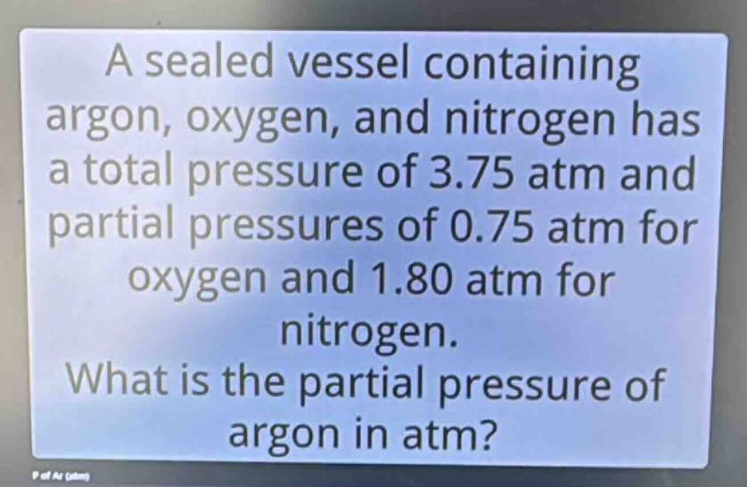 a sealed vessel containing argon, oxygen, and nitrogen has a total pressure of 3.75 atm and partial pressures of 0.75 atm for oxygen and 1.80 atm for nitrogen. what is the partial pressure of argon in atm?