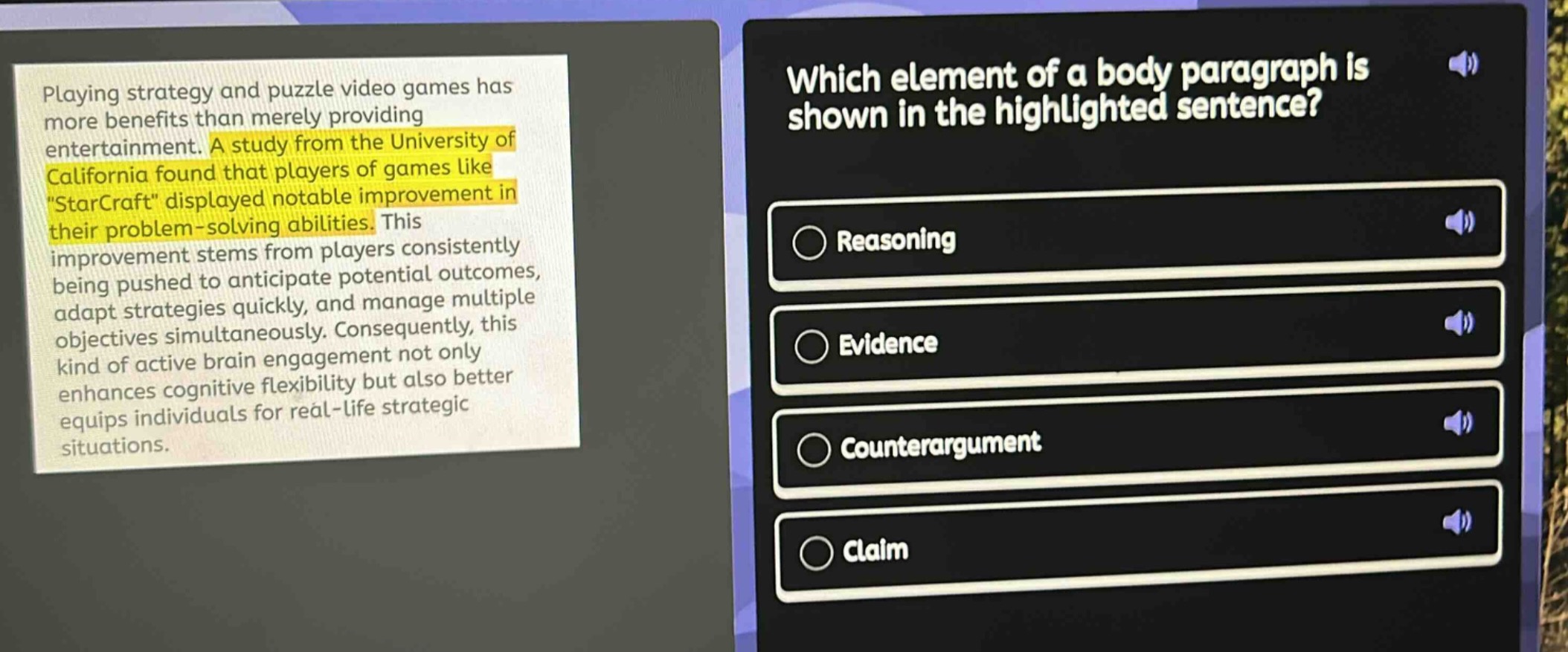 playing strategy and puzzle video games has more benefits than merely providing entertainment. a study from the university of california found that players of games like \starcraft\ displayed notable improvement in their problem - solving abilities. this improvement stems from players consistently being pushed to anticipate potential outcomes, adapt strategies quickly, and manage multiple objectives simultaneously. consequently, this kind of active brain engagement not only enhances cognitive flexibility but also better equips individuals for real - life strategic situations. which element of a body paragraph is shown in the highlighted sentence? reasoning evidence counterargument claim