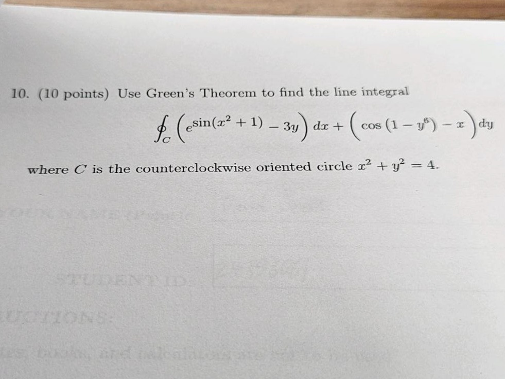 10. (10 points) use green’s theorem to find the line integral (oint_{c} (e^{sin(x^{2}+1)}-3y)dx + (cos(1 - y^{6})-x)dy) where (c) is the counterclockwise oriented circle (x^{2}+y^{2}=4).