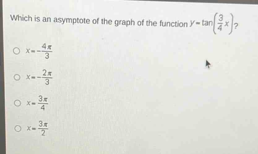 which is an asymptote of the graph of the function $y = \\tan(\\frac{3}{4}x)$?\n$x=-\frac{4pi}{3}$\n$x = -\frac{2pi}{3}$\n$x=\frac{3pi}{4}$\n$x=\frac{3pi}{2}$