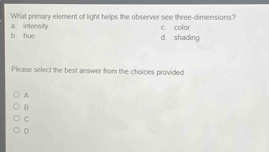 what primary element of light helps the observer see three - dimensions?\na. intensity\nc. color\nb. hue\nd. shading\nplease select the best answer from the choices provided\na\nb\nc\nd