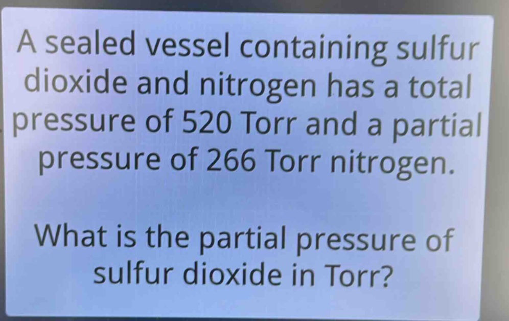 a sealed vessel containing sulfur dioxide and nitrogen has a total pressure of 520 torr and a partial pressure of 266 torr nitrogen. what is the partial pressure of sulfur dioxide in torr?