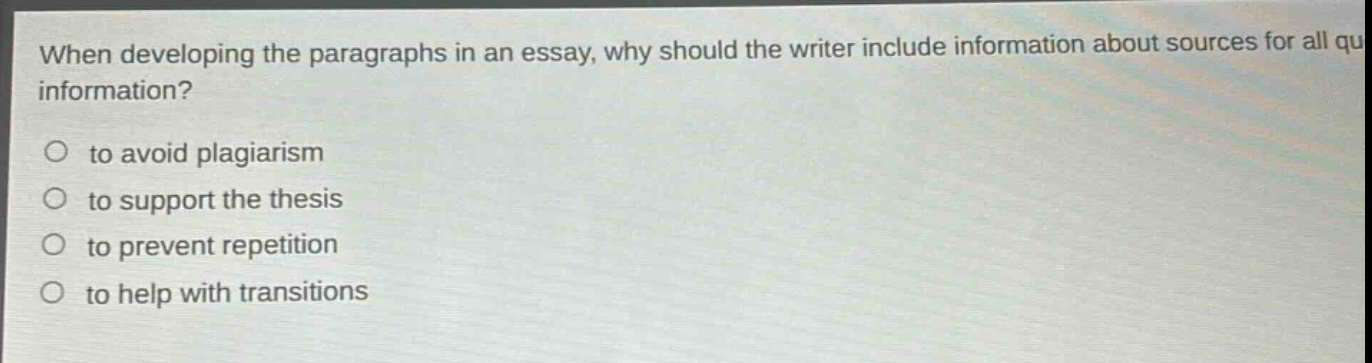 when developing the paragraphs in an essay, why should the writer include information about sources for all quoted information?\n\nto avoid plagiarism\nto support the thesis\nto prevent repetition\nto help with transitions