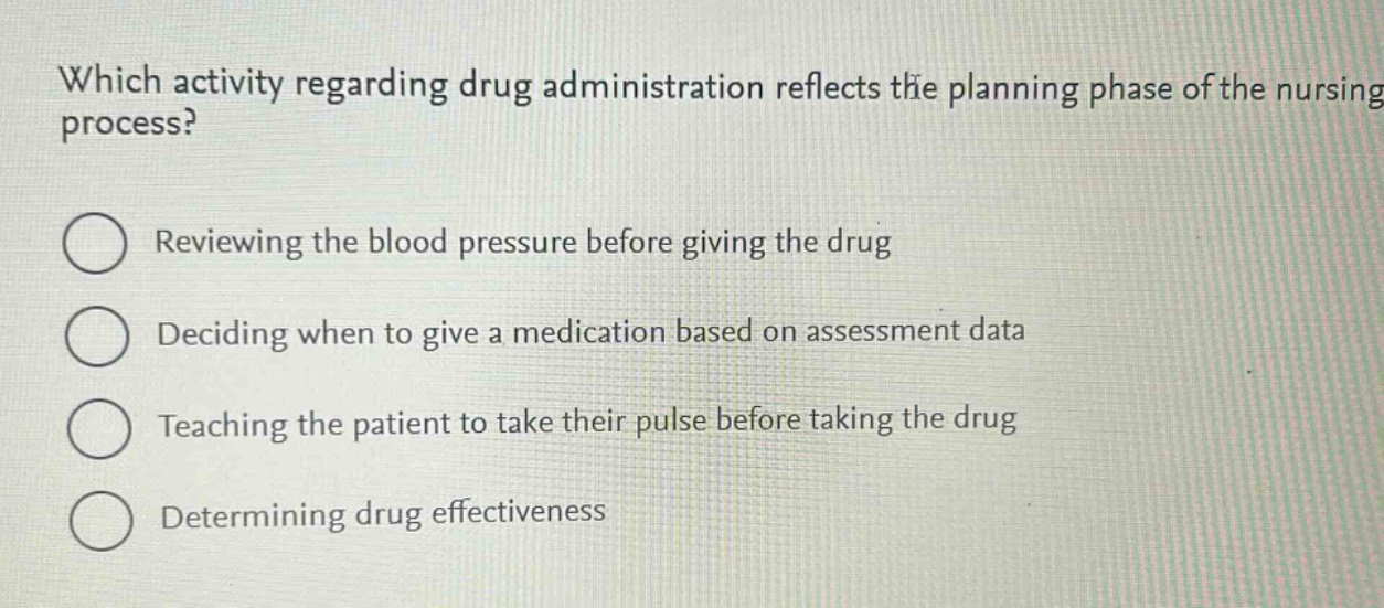 which activity regarding drug administration reflects the planning phase of the nursing process?\nreviewing the blood pressure before giving the drug\ndeciding when to give a medication based on assessment data\nteaching the patient to take their pulse before taking the drug\ndetermining drug effectiveness