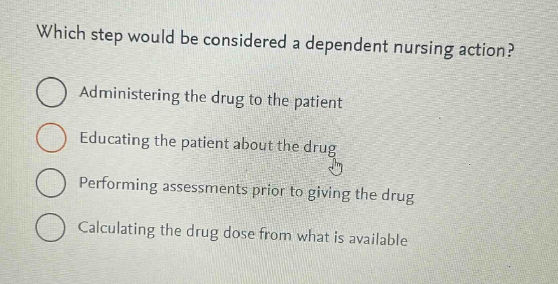 which step would be considered a dependent nursing action?\nadministering the drug to the patient\neducating the patient about the drug\nperforming assessments prior to giving the drug\ncalculating the drug dose from what is available