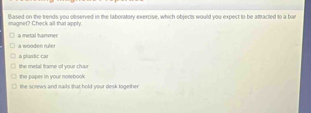 based on the trends you observed in the laboratory exercise, which objects would you expect to be attracted to a bar magnet? check all that apply.\n□ a metal hammer\n□ a wooden ruler\n□ a plastic car\n□ the metal frame of your chair\n□ the paper in your notebook\n□ the screws and nails that hold your desk together