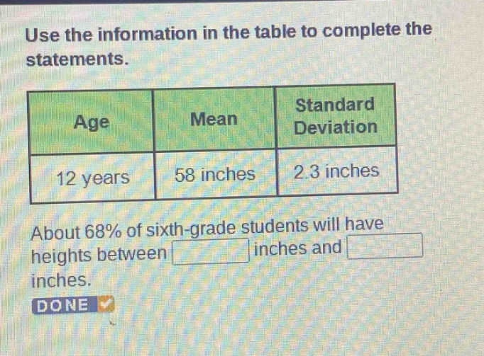 use the information in the table to complete the statements.\n| age | mean | standard deviation |\n| ---- | ---- | ---- |\n| 12 years | 58 inches | 2.3 inches |\nabout 68% of sixth - grade students will have heights between \n\ninches and \ninches.\ndone