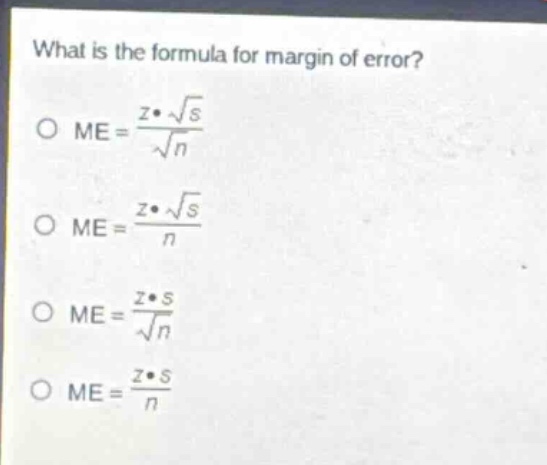 what is the formula for margin of error?\no $me = \\frac{z\\cdot\\sqrt{s}}{\\sqrt{n}}$\no $me = \\frac{z\\cdot\\sqrt{s}}{n}$\no $me = \\frac{z\\cdot s}{\\sqrt{n}}$\no $me = \\frac{z\\cdot s}{n}$