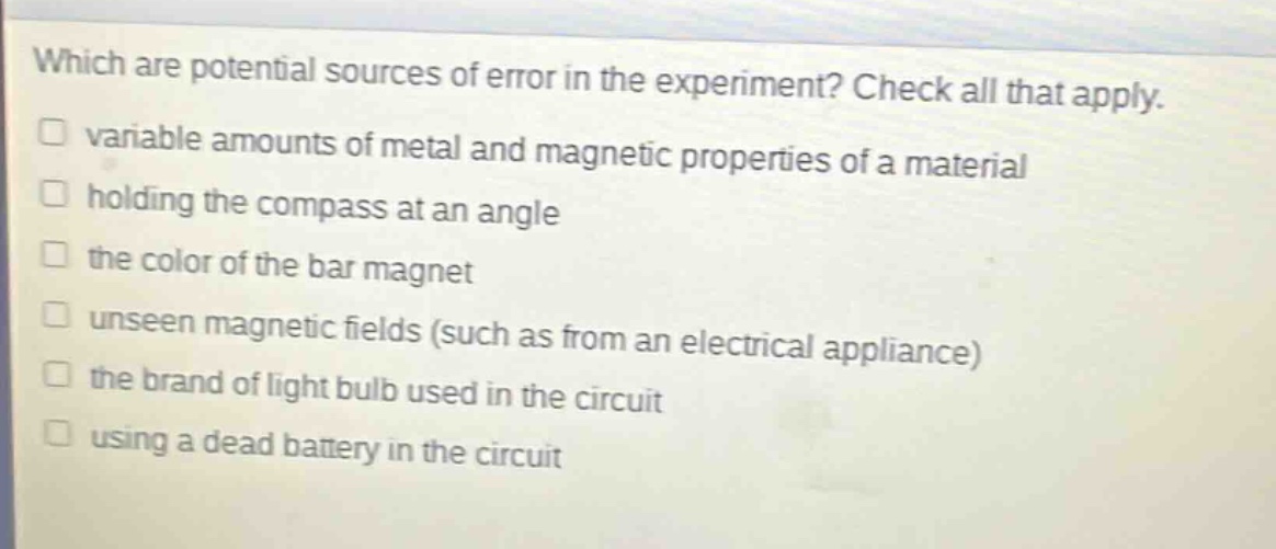 which are potential sources of error in the experiment? check all that apply.\n□ variable amounts of metal and magnetic properties of a material\n□ holding the compass at an angle\n□ the color of the bar magnet\n□ unseen magnetic fields (such as from an electrical appliance)\n□ the brand of light bulb used in the circuit\n□ using a dead battery in the circuit