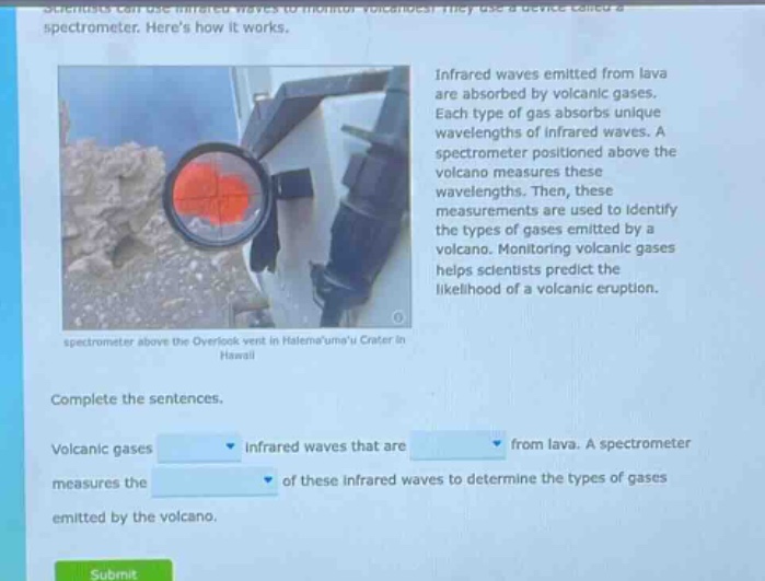 scientists can use infrared waves to monitor volcanoes. they use a device called a spectrometer. heres how it works. infrared waves emitted from lava are absorbed by volcanic gases. each type of gas absorbs unique wavelengths of infrared waves. a spectrometer positioned above the volcano measures these wavelengths. then, these measurements are used to identify the types of gases emitted by a volcano. monitoring volcanic gases helps scientists predict the likelihood of a volcanic eruption. spectrometer above the overlook vent in halemaumau crater in hawaii. complete the sentences. volcanic gases infrared waves that are from lava. a spectrometer measures the of these infrared waves to determine the types of gases emitted by the volcano.