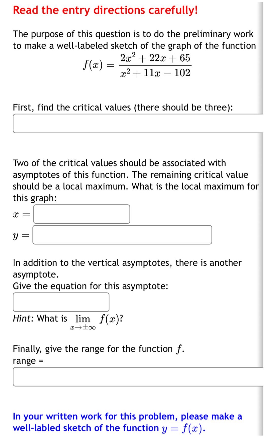 read the entry directions carefully! the purpose of this question is to do the preliminary work to make a well - labeled sketch of the graph of the function $f(x)=\frac{2x^{2}+22x + 65}{x^{2}+11x - 102}$. first, find the critical values (there should be three): two of the critical values should be associated with asymptotes of this function. the remaining critical value should be a local maximum. what is the local maximum for this graph: $x = $ $y = $ in addition to the vertical asymptotes, there is another asymptote. give the equation for this asymptote: hint: what is $lim_{x\rightarrowpminfty}f(x)$? finally, give the range for the function $f$. range = in your written work for this problem, please make a well - labled sketch of the function $y = f(x)$.