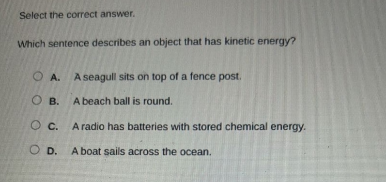 select the correct answer. which sentence describes an object that has kinetic energy? a. a seagull sits on top of a fence post. b. a beach ball is round. c. a radio has batteries with stored chemical energy. d. a boat sails across the ocean.