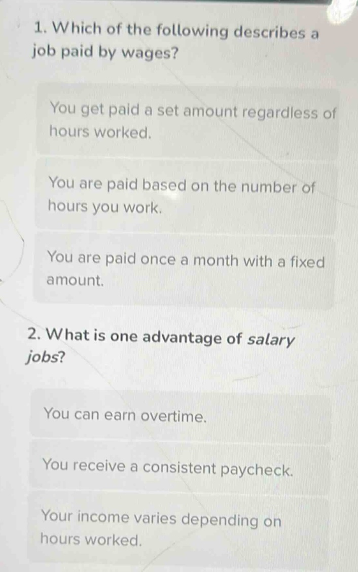 1. which of the following describes a job paid by wages?\nyou get paid a set amount regardless of hours worked.\nyou are paid based on the number of hours you work.\nyou are paid once a month with a fixed amount.\n2. what is one advantage of salary jobs?\nyou can earn overtime.\nyou receive a consistent paycheck.\nyour income varies depending on hours worked.