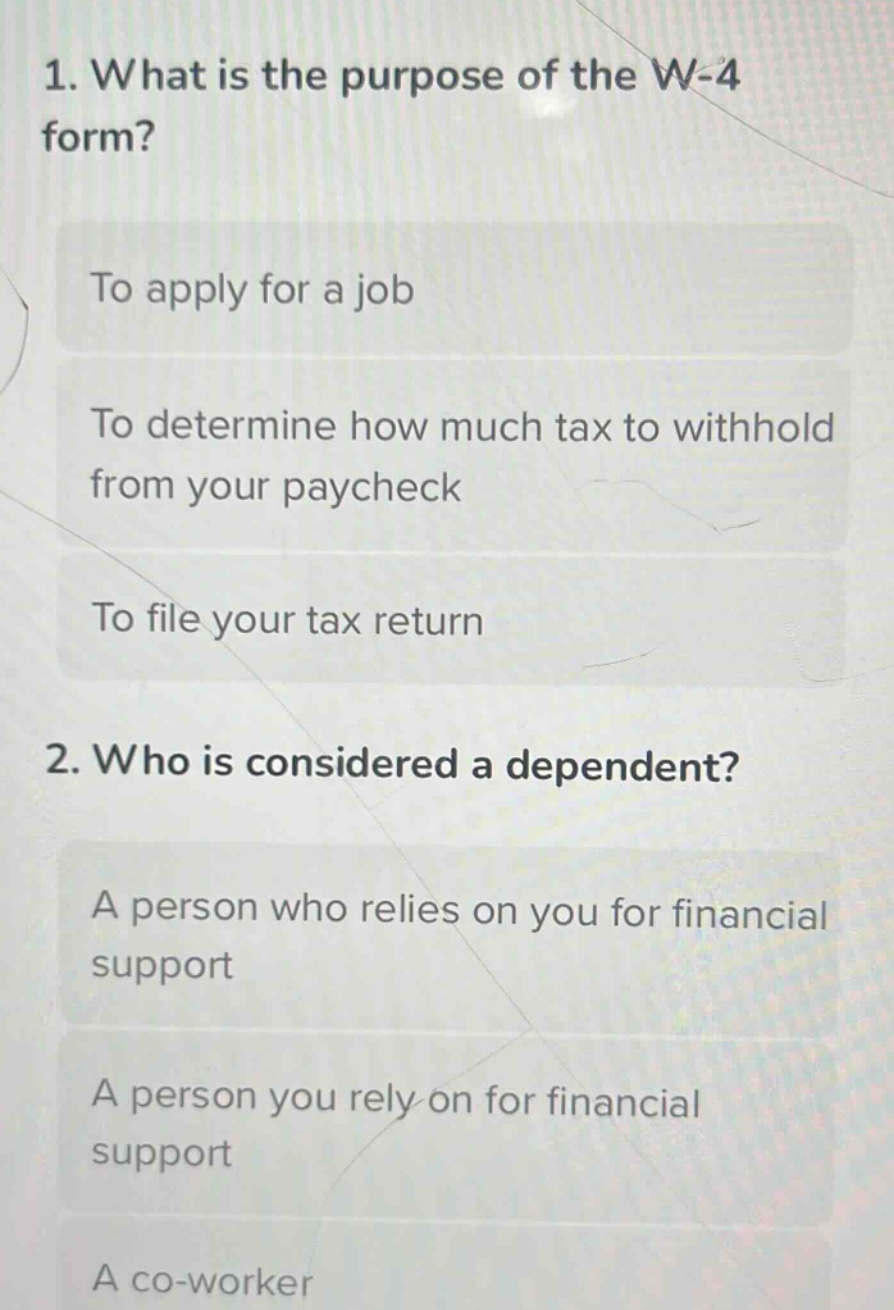 1. what is the purpose of the w - 4 form?\nto apply for a job\nto determine how much tax to withhold from your paycheck\nto file your tax return\n2. who is considered a dependent?\na person who relies on you for financial support\na person you rely on for financial support\na co - worker