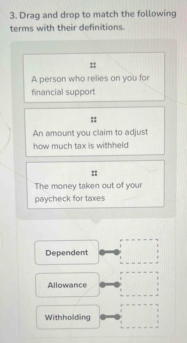 3. drag and drop to match the following terms with their definitions.\na person who relies on you for financial support\nan amount you claim to adjust how much tax is withheld\nthe money taken out of your paycheck for taxes\ndependent\nallowance\nwithholding
