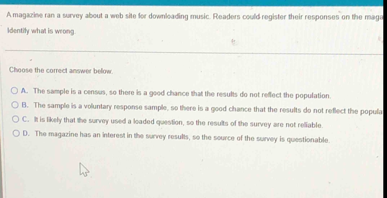 a magazine ran a survey about a web site for downloading music. readers could register their responses on the maga identify what is wrong. choose the correct answer below. a. the sample is a census, so there is a good chance that the results do not reflect the population. b. the sample is a voluntary response sample, so there is a good chance that the results do not reflect the popula c. it is likely that the survey used a loaded question, so the results of the survey are not reliable. d. the magazine has an interest in the survey results, so the source of the survey is questionable.