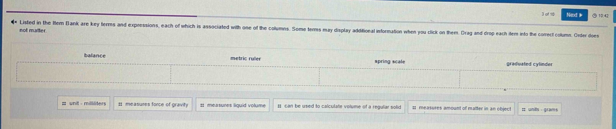 listed in the item bank are key terms and expressions, each of which is associated with one of the columns. some terms may display additional information when you click on them. drag and drop each item into the correct column. order does not matter.\nbalance\nmetric ruler\nspring scale\ngraduated cylinder\nunit - milliliters\nmeasures force of gravity\nmeasures liquid volume\ncan be used to calculate volume of a regular solid\nmeasures amount of matter in an object\nunits - grams