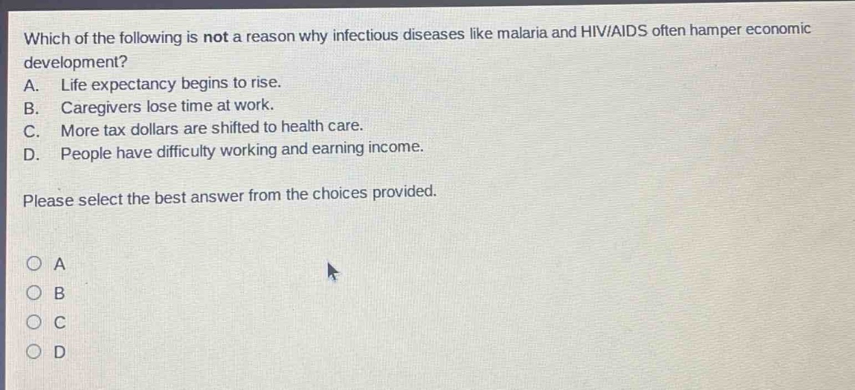 which of the following is not a reason why infectious diseases like malaria and hiv/aids often hamper economic development? a. life expectancy begins to rise. b. caregivers lose time at work. c. more tax dollars are shifted to health care. d. people have difficulty working and earning income. please select the best answer from the choices provided.