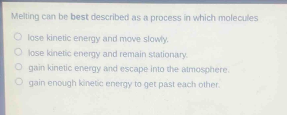 melting can be best described as a process in which molecules\n○ lose kinetic energy and move slowly.\n○ lose kinetic energy and remain stationary.\n○ gain kinetic energy and escape into the atmosphere.\n○ gain enough kinetic energy to get past each other.