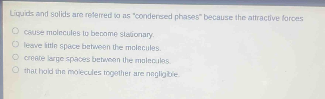 liquids and solids are referred to as \condensed phases\ because the attractive forces\ncause molecules to become stationary.\nleave little space between the molecules.\ncreate large spaces between the molecules.\nthat hold the molecules together are negligible.