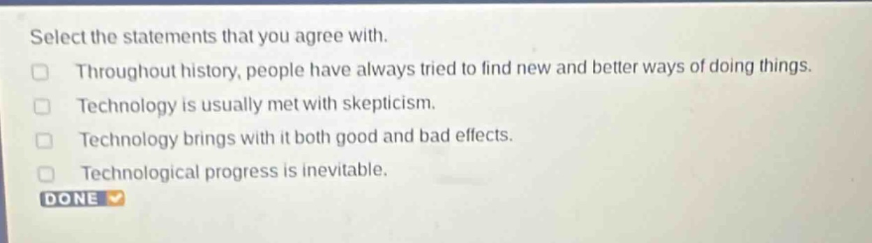 select the statements that you agree with.\nthroughout history, people have always tried to find new and better ways of doing things.\ntechnology is usually met with skepticism.\ntechnology brings with it both good and bad effects.\ntechnological progress is inevitable.\ndone