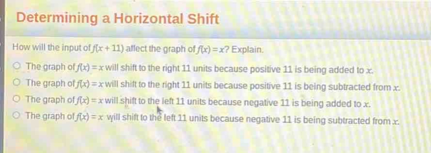 determining a horizontal shift\nhow will the input of f(x + 11) affect the graph of f(x)=x? explain.\nthe graph of f(x)=x will shift to the right 11 units because positive 11 is being added to x.\nthe graph of f(x)=x will shift to the right 11 units because positive 11 is being subtracted from x.\nthe graph of f(x)=x will shift to the left 11 units because negative 11 is being added to x.\nthe graph of f(x)=x will shift to the left 11 units because negative 11 is being subtracted from x.