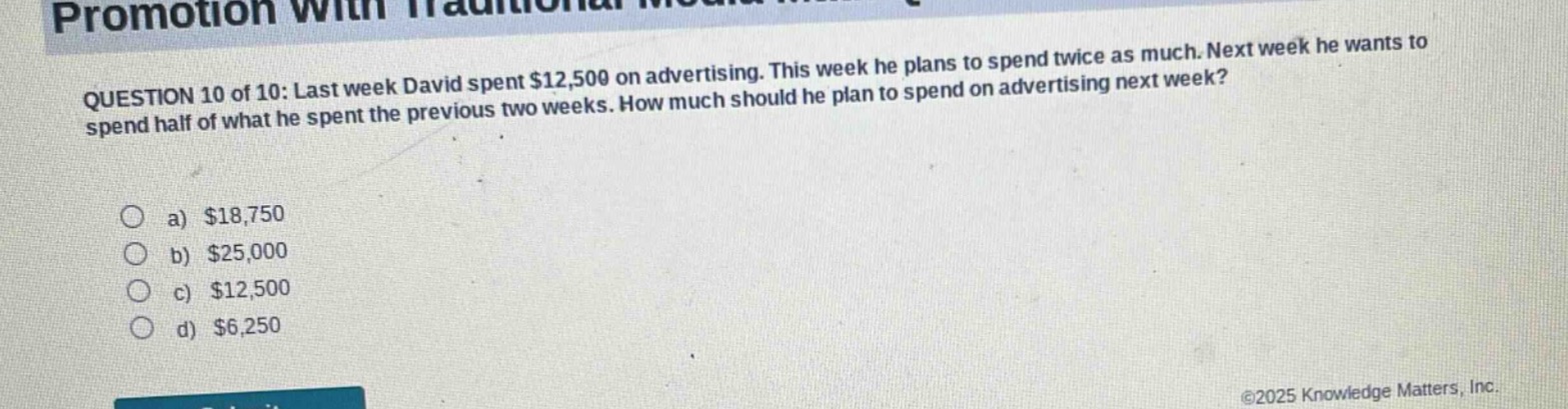 question 10 of 10: last week david spent $12,500 on advertising. this week he plans to spend twice as much. next week he wants to spend half of what he spent the previous two weeks. how much should he plan to spend on advertising next week?\n\na) $18,750\nb) $25,000\nc) $12,500\nd) $6,250