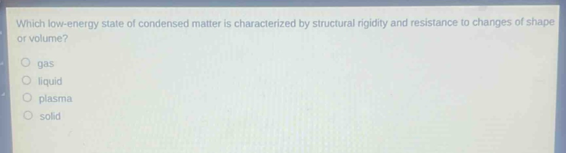 which low - energy state of condensed matter is characterized by structural rigidity and resistance to changes of shape or volume?\ngas\nliquid\nplasma\nsolid