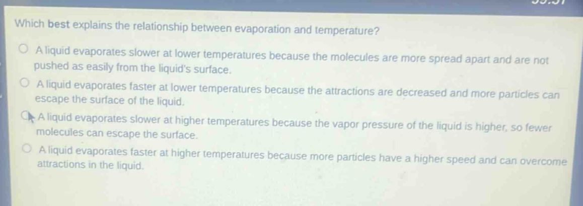 which best explains the relationship between evaporation and temperature?\na liquid evaporates slower at lower temperatures because the molecules are more spread apart and are not pushed as easily from the liquids surface.\na liquid evaporates faster at lower temperatures because the attractions are decreased and more particles can escape the surface of the liquid.\na liquid evaporates slower at higher temperatures because the vapor pressure of the liquid is higher, so fewer molecules can escape the surface.\na liquid evaporates faster at higher temperatures because more particles have a higher speed and can overcome attractions in the liquid.