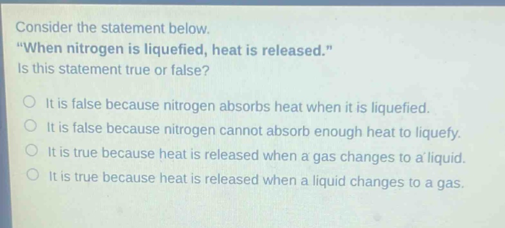 consider the statement below. \when nitrogen is liquefied, heat is released.\ is this statement true or false? it is false because nitrogen absorbs heat when it is liquefied. it is false because nitrogen cannot absorb enough heat to liquefy. it is true because heat is released when a gas changes to a liquid. it is true because heat is released when a liquid changes to a gas.